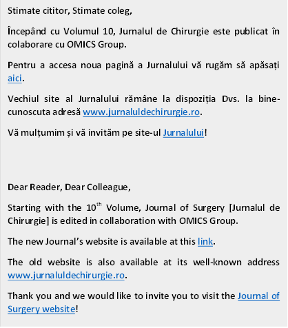Stimate cititor, Stimate coleg,
Începând cu Volumul 10, Jurnalul de Chirurgie este publicat în colaborare cu OMICS Group.
Pentru a accesa noua pagină a Jurnalului vă rugăm să apăsați aici. 
Vechiul site al Jurnalului rămâne la dispoziția Dvs. la bine-cunoscuta adresă www.jurnaluldechirurgie.ro.
Vă mulțumim și vă invităm pe site-ul Jurnalului! 


Dear Reader, Dear Colleague,
Starting with the 10th Volume, Journal of Surgery [Jurnalul de Chirurgie] is edited in collaboration with OMICS Group.
The new Journal’s website is available at this link.
The old website is also available at its well-known address www.jurnaluldechirurgie.ro.
Thank you and we would like to invite you to visit the Journal of Surgery website! 

